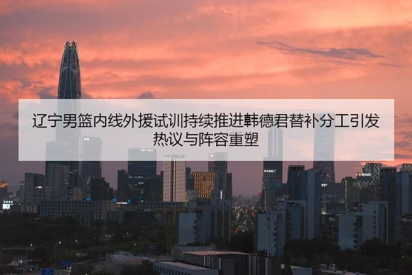辽宁男篮内线外援试训持续推进韩德君替补分工引发热议与阵容重塑